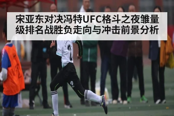 宋亚东对决冯特UFC格斗之夜雏量级排名战胜负走向与冲击前景分析
