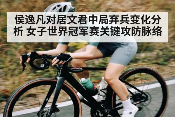 侯逸凡对居文君中局弃兵变化分析 女子世界冠军赛关键攻防脉络